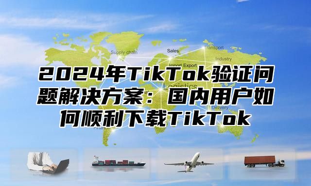 2025年TikTok验证问题解决方案：国内用户如何顺利下载TikTok