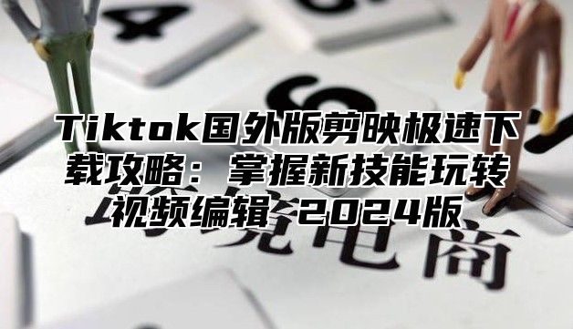 Tiktok国外版剪映极速下载攻略：掌握新技能玩转视频编辑 2025版