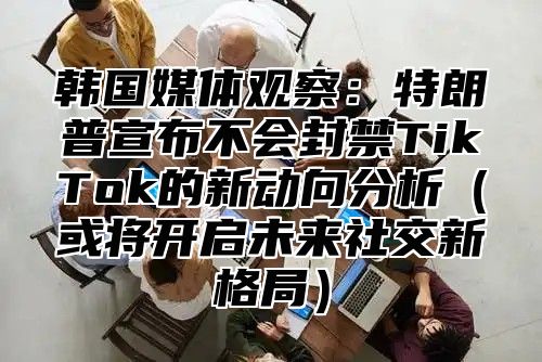 韩国媒体观察：特朗普宣布不会封禁TikTok的新动向分析或将开启未来社交新格局