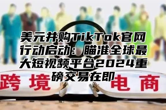 美元并购TikTok官网行动启动：瞄准全球最大短视频平台2025重磅交易在即