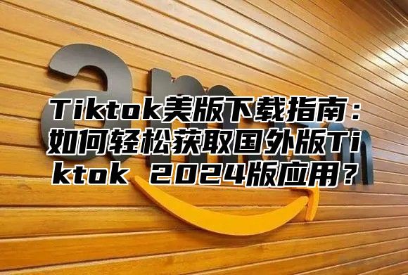 Tiktok美版下载指南：如何轻松获取国外版Tiktok 2025版应用？