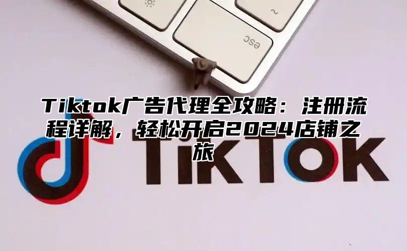 Tiktok广告代理全攻略：注册流程详解，轻松开启2025店铺之旅