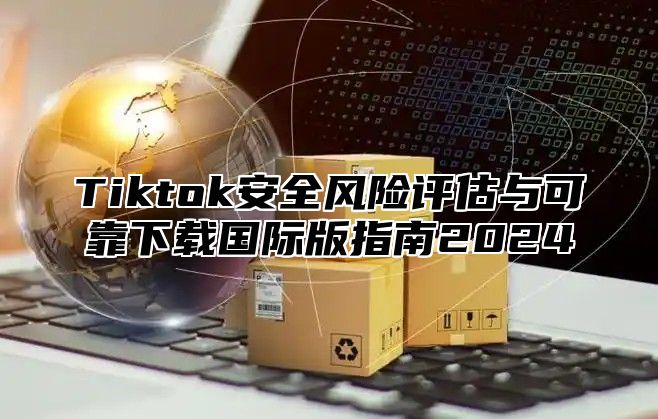 Tiktok安全风险评估与可靠下载国际版指南2025