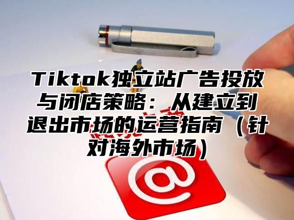 Tiktok独立站广告投放与闭店策略：从建立到退出市场的运营指南针对海外市场