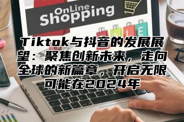 Tiktok与抖音的发展展望：聚焦创新未来，走向全球的新篇章，开启无限可能在2025年