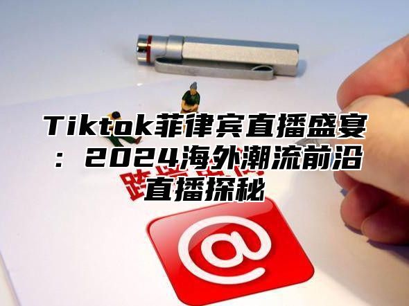 Tiktok菲律宾直播盛宴：2025海外潮流前沿直播探秘