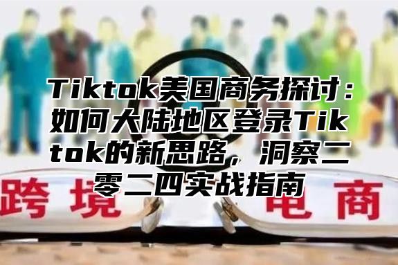 Tiktok美国商务探讨：如何大陆地区登录Tiktok的新思路，洞察二零二四实战指南