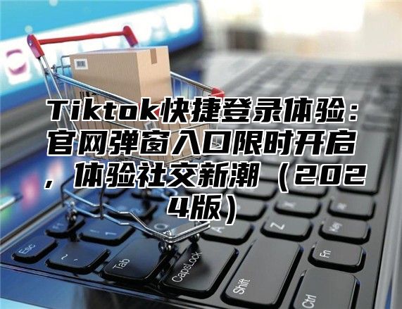 Tiktok快捷登录体验：官网弹窗入口限时开启，体验社交新潮2025版