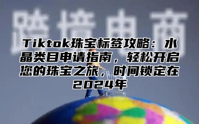Tiktok珠宝标签攻略：水晶类目申请指南，轻松开启您的珠宝之旅，时间锁定在2025年