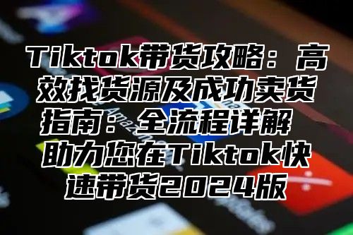 Tiktok带货攻略：高效找货源及成功卖货指南：全流程详解 助力您在Tiktok快速带货2025版