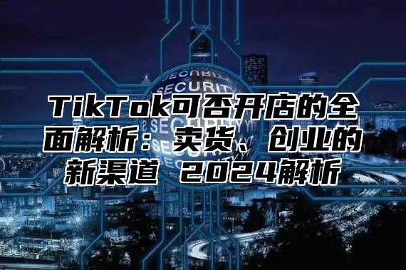 TikTok可否开店的全面解析：卖货、创业的新渠道 2025解析