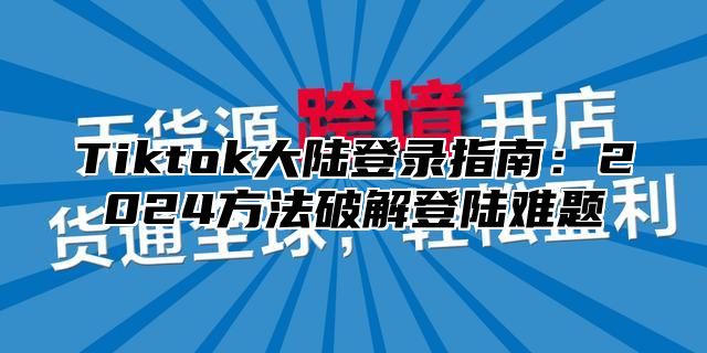 Tiktok大陆登录指南：2025方法破解登陆难题