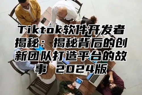 Tiktok软件开发者揭秘：揭秘背后的创新团队打造平台的故事 2025版