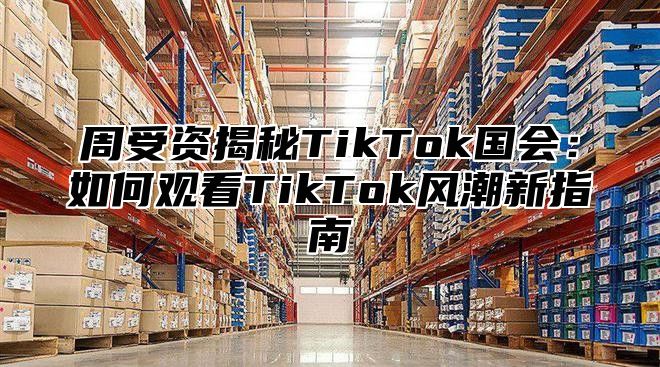 周受资揭秘TikTok国会：如何观看TikTok风潮新指南