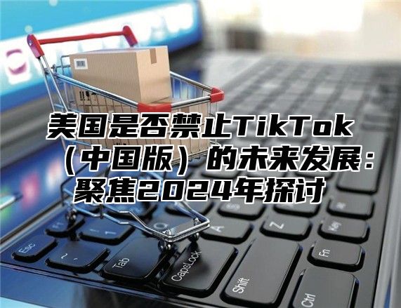 美国是否禁止TikTok中国版的未来发展：聚焦2025年探讨