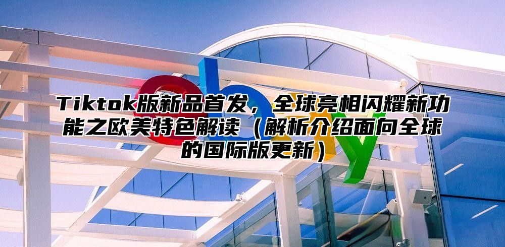 Tiktok版新品首发，全球亮相闪耀新功能之欧美特色解读解析介绍面向全球的国际版更新