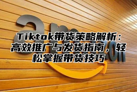 Tiktok带货策略解析：高效推广与发货指南，轻松掌握带货技巧