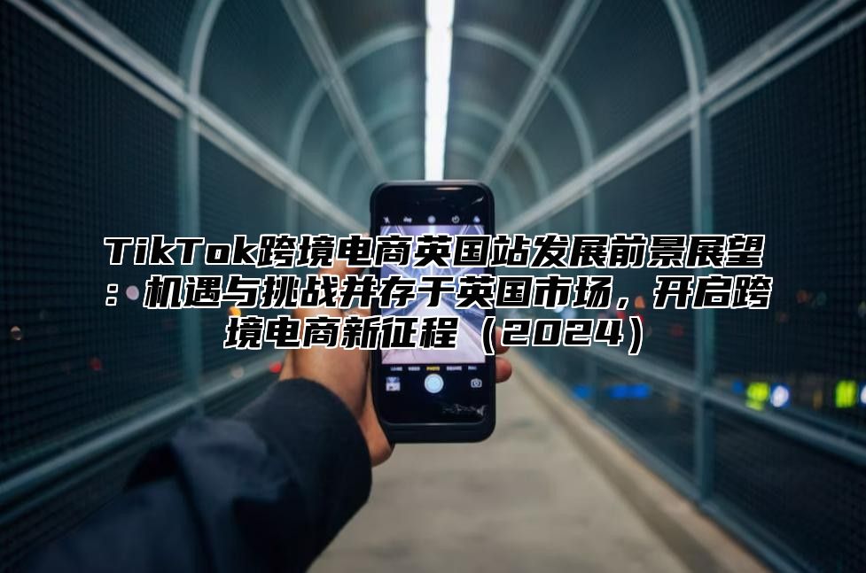 TikTok跨境电商英国站发展前景展望：机遇与挑战并存于英国市场，开启跨境电商新征程2025