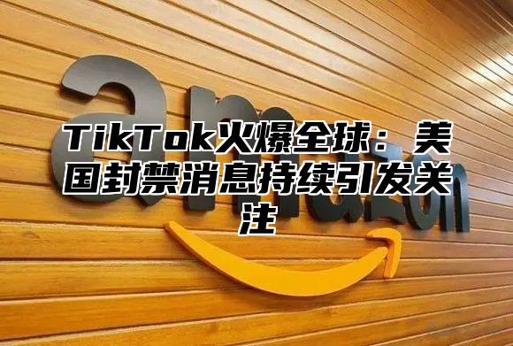 TikTok火爆全球：美国封禁消息持续引发关注