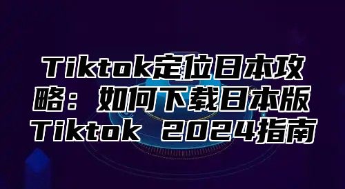 Tiktok定位日本攻略：如何下载日本版Tiktok 2025指南