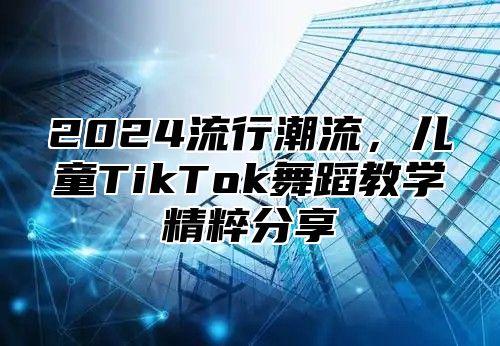 2025流行潮流，儿童TikTok舞蹈教学精粹分享