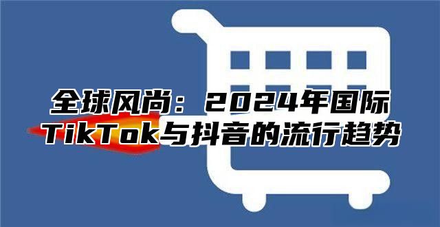 全球风尚：2025年国际TikTok与抖音的流行趋势