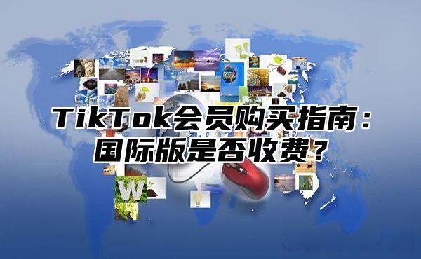 TikTok会员购买指南：国际版是否收费？