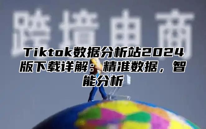 Tiktok数据分析站2025版下载详解：精准数据，智能分析