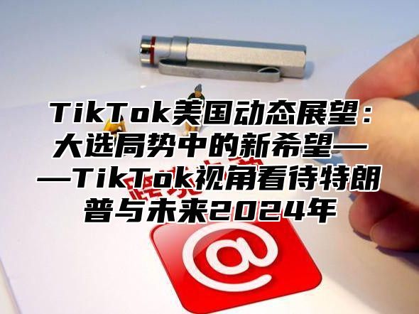 TikTok美国动态展望：大选局势中的新希望——TikTok视角看待特朗普与未来2025年