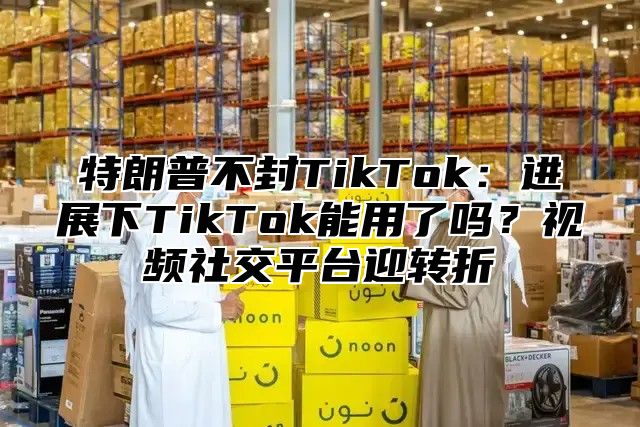 特朗普不封TikTok：进展下TikTok能用了吗？视频社交平台迎转折