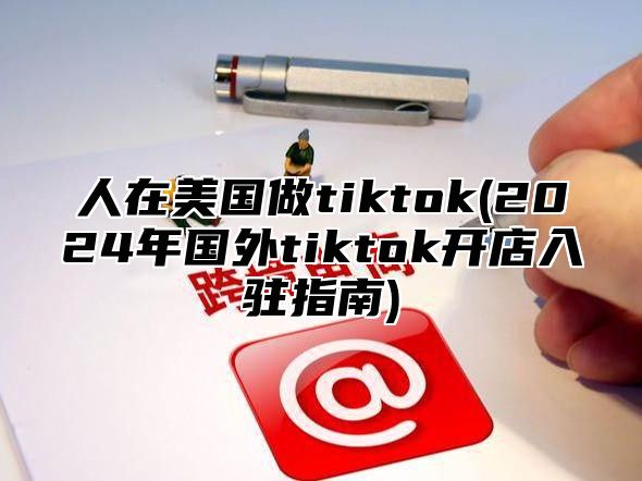 人在美国做tiktok(2025年国外tiktok开店入驻指南)