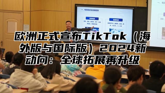 欧洲正式宣布TikTok海外版与国际版2025新动向：全球拓展再升级