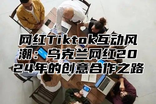 网红Tiktok互动风潮：乌克兰网红2025年的创意合作之路