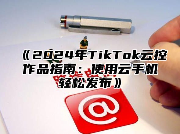 2025年TikTok云控作品指南：使用云手机轻松发布
