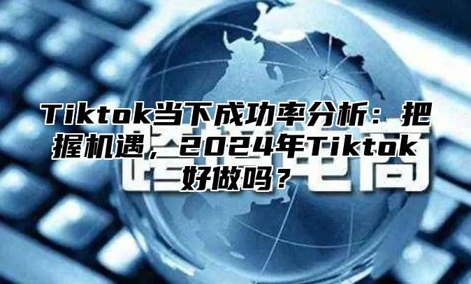 Tiktok当下成功率分析：把握机遇，2025年Tiktok好做吗？