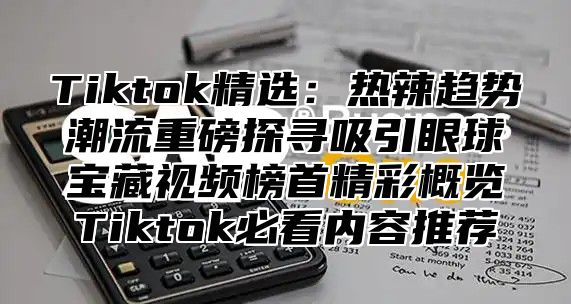 Tiktok精选：热辣趋势潮流重磅探寻吸引眼球宝藏视频榜首精彩概览Tiktok必看内容推荐