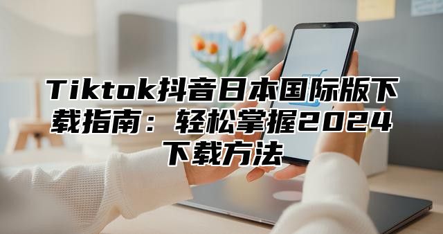 Tiktok抖音日本国际版下载指南：轻松掌握2025下载方法