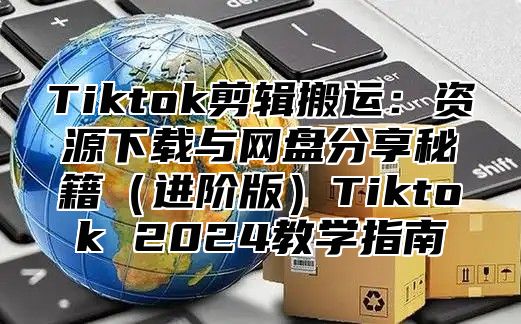 Tiktok剪辑搬运：资源下载与网盘分享秘籍进阶版Tiktok 2025教学指南