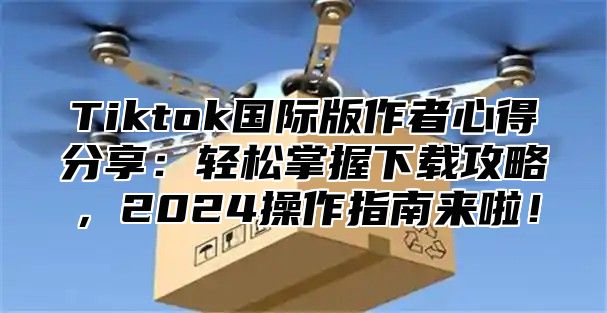 Tiktok国际版作者心得分享：轻松掌握下载攻略，2025操作指南来啦！