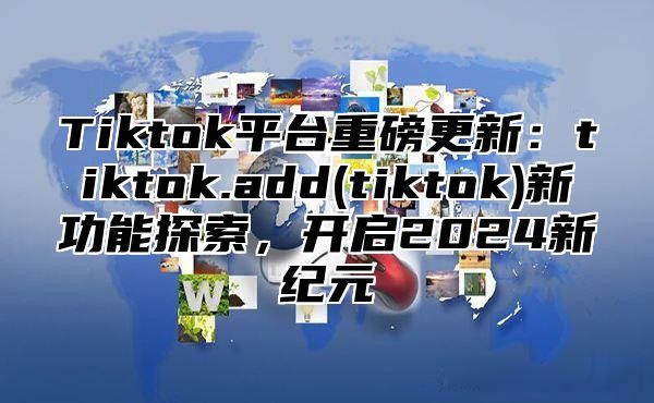 Tiktok平台重磅更新：tiktok.add(tiktok)新功能探索，开启2025新纪元