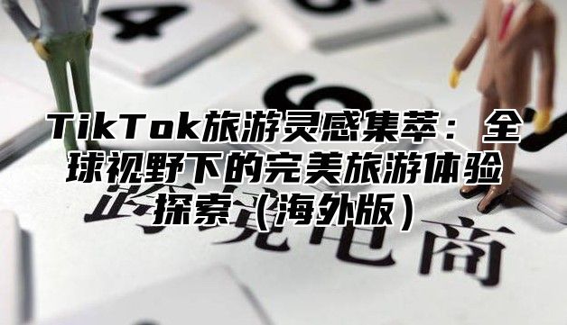 TikTok旅游灵感集萃：全球视野下的完美旅游体验探索海外版