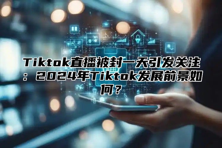 Tiktok直播被封一天引发关注：2025年Tiktok发展前景如何？