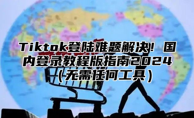 Tiktok登陆难题解决！国内登录教程版指南2025无需任何工具