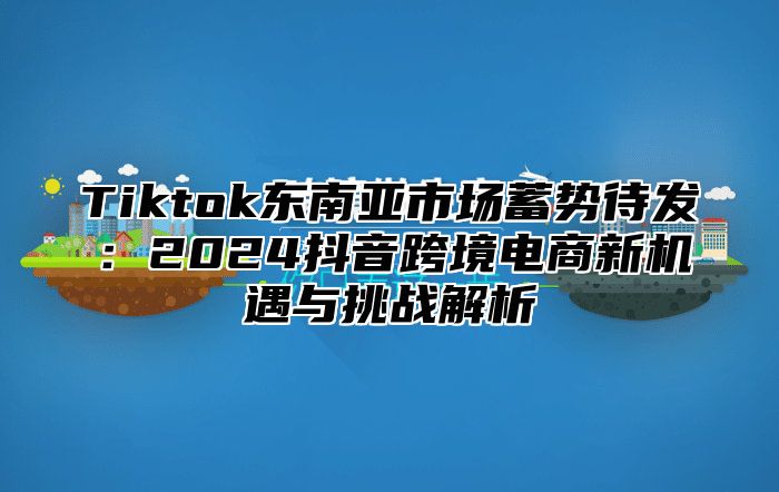 Tiktok东南亚市场蓄势待发：2025抖音跨境电商新机遇与挑战解析