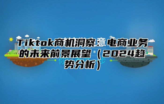 Tiktok商机洞察：电商业务的未来前景展望2025趋势分析