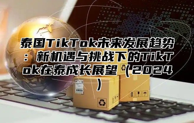 泰国TikTok未来发展趋势：新机遇与挑战下的TikTok在泰成长展望2025