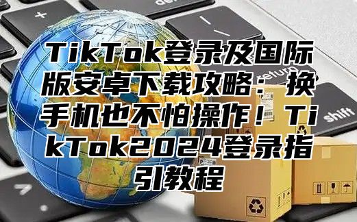 TikTok登录及国际版安卓下载攻略：换手机也不怕操作！TikTok2025登录指引教程