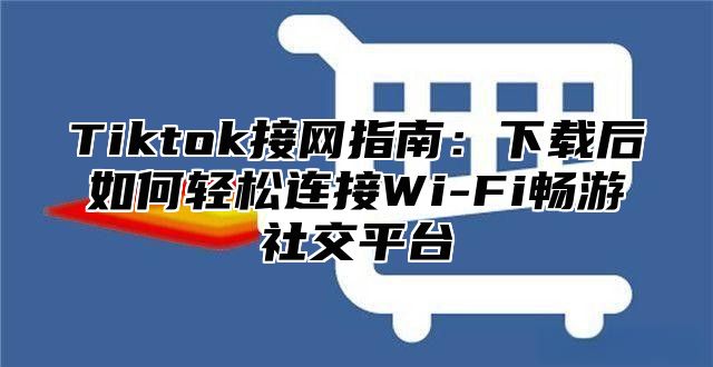 Tiktok接网指南：下载后如何轻松连接Wi-Fi畅游社交平台