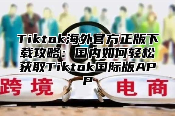 Tiktok海外官方正版下载攻略：国内如何轻松获取Tiktok国际版APP