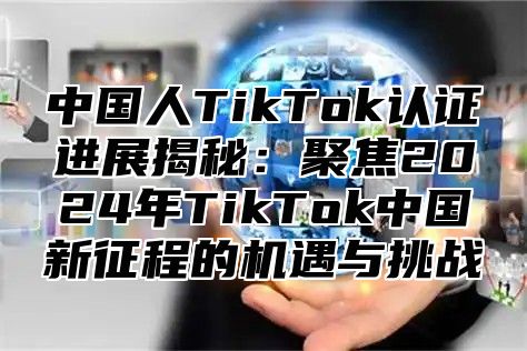 中国人TikTok认证进展揭秘：聚焦2025年TikTok中国新征程的机遇与挑战